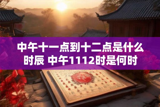 中午十一点到十二点是什么时辰 中午1112时是何时