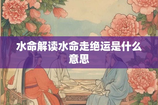 水命解读水命走绝运是什么意思 水命解读水命走绝运是什么意思
