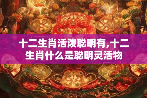十二生肖活泼聪明有,十二生肖什么是聪明灵活物 十二生肖活泼聪明有,十二生肖什么是聪明灵活物