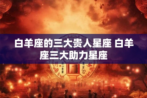 白羊座的三大贵人星座 白羊座三大助力星座