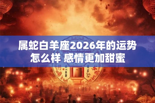 属蛇白羊座2026年的运势怎么样 感情更加甜蜜