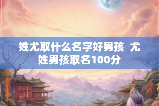 姓尤取什么名字好男孩  尤姓男孩取名100分