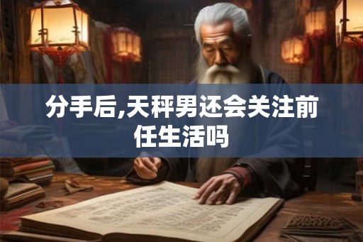 分手后,天秤男还会关注前任生活吗