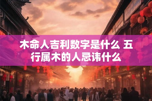 木命人吉利数字是什么 五行属木的人忌讳什么
