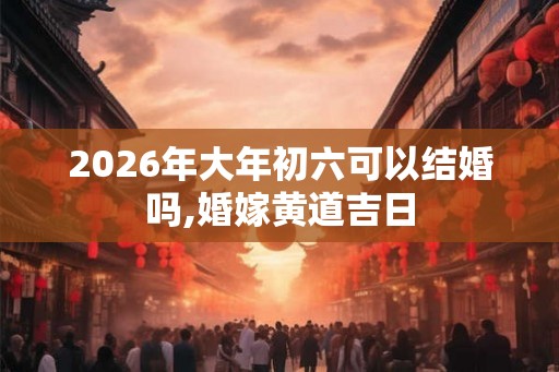 2026年大年初六可以结婚吗,婚嫁黄道吉日