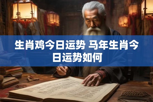 生肖鸡今日运势 马年生肖今日运势如何 生肖鸡今日运势 马年生肖今日运势如何