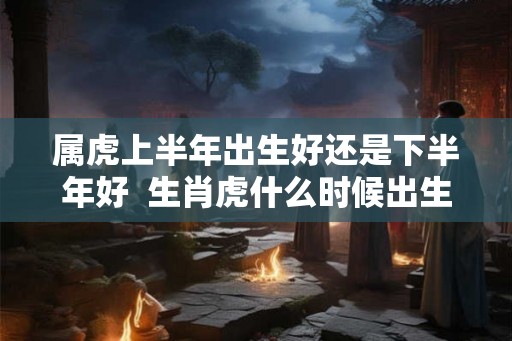 属虎上半年出生好还是下半年好  生肖虎什么时候出生最好
