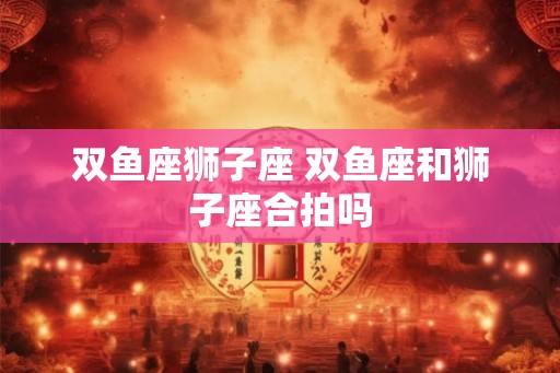 双鱼座狮子座 双鱼座和狮子座合拍吗