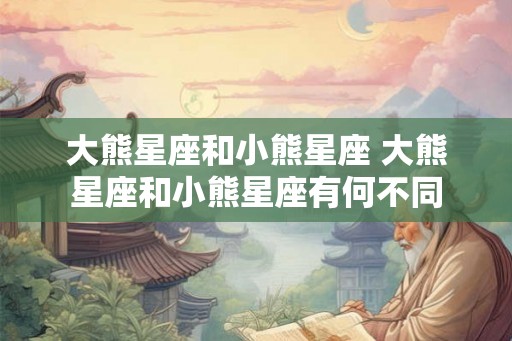 大熊星座和小熊星座 大熊星座和小熊星座有何不同 大熊星座和小熊星座 大熊星座和小熊星座有何不同
