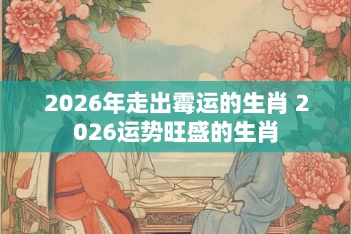 2026年走出霉运的生肖 2026运势旺盛的生肖