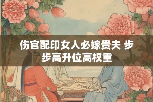 伤官配印女人必嫁贵夫 步步高升位高权重 伤官配印女人必嫁贵夫 步步高升位高权重