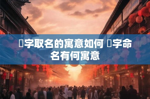 熎字取名的寓意如何 熎字命名有何寓意 熎字取名的寓意如何 熎字命名有何寓意