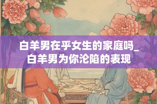 白羊男在乎女生的家庭吗_白羊男为你沦陷的表现