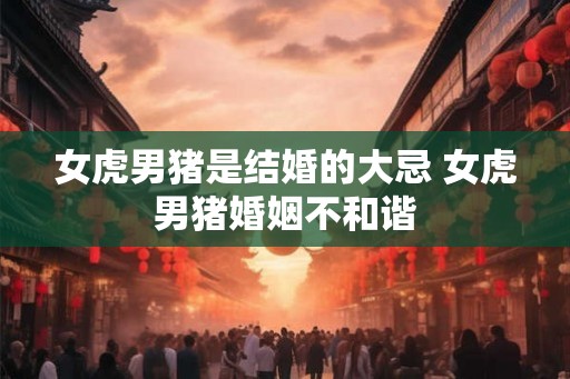 女虎男猪是结婚的大忌 女虎男猪婚姻不和谐
