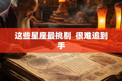 这些星座最挑剔  很难追到手