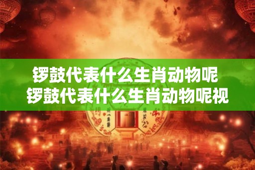 锣鼓代表什么生肖动物呢 锣鼓代表什么生肖动物呢视频