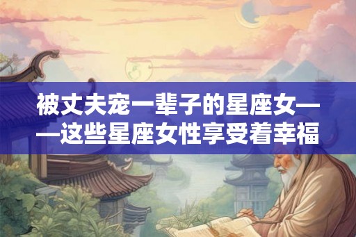 被丈夫宠一辈子的星座女——这些星座女性享受着幸福婚姻的祝福