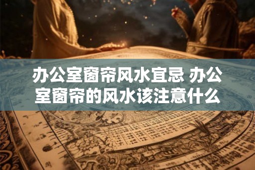 办公室窗帘风水宜忌 办公室窗帘的风水该注意什么 办公室窗帘风水宜忌 办公室窗帘的风水该注意什么