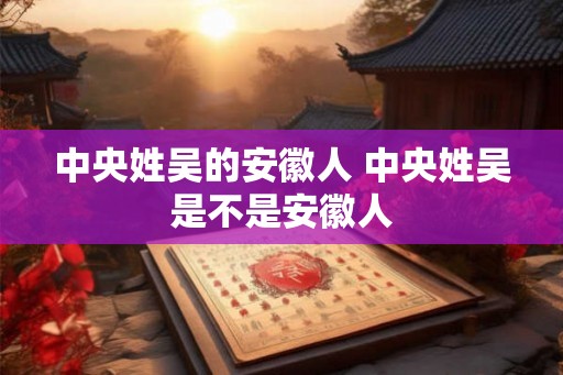 中央姓吴的安徽人 中央姓吴是不是安徽人 中央姓吴的安徽人 中央姓吴是不是安徽人