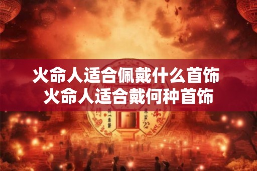 火命人适合佩戴什么首饰 火命人适合戴何种首饰 火命人适合佩戴什么首饰 火命人适合戴何种首饰