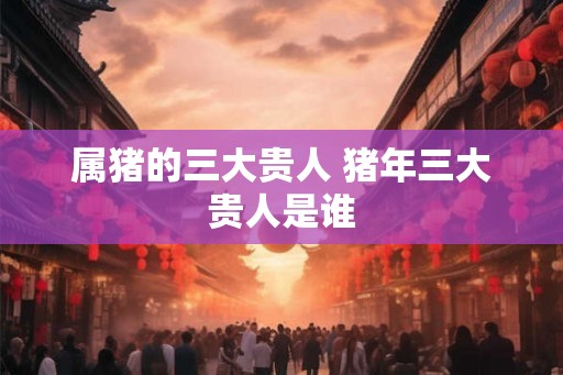 属猪的三大贵人 猪年三大贵人是谁