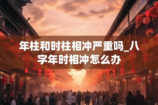 年柱和时柱相冲严重吗_八字年时相冲怎么办