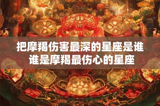把摩羯伤害最深的星座是谁 谁是摩羯最伤心的星座 把摩羯伤害最深的星座是谁 谁是摩羯最伤心的星座