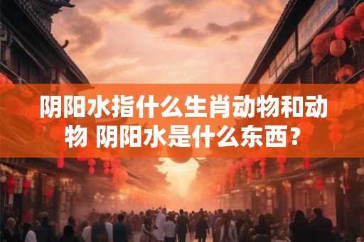 阴阳水指什么生肖动物和动物 阴阳水是什么东西？