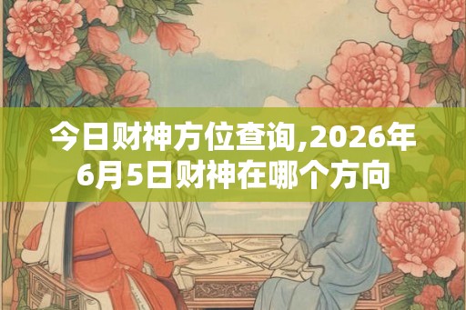 今日财神方位查询,2026年6月5日财神在哪个方向