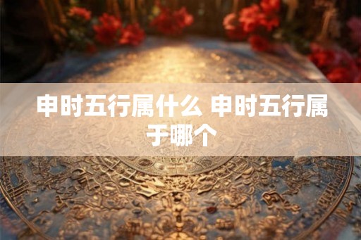 申时五行属什么 申时五行属于哪个