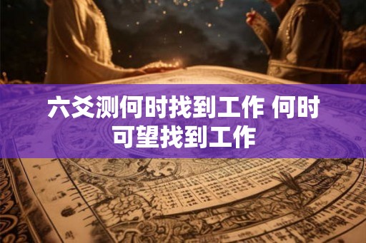 六爻测何时找到工作 何时可望找到工作 六爻测何时找到工作 何时可望找到工作