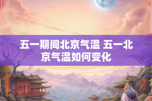 五一期间北京气温 五一北京气温如何变化 五一期间北京气温 五一北京气温如何变化