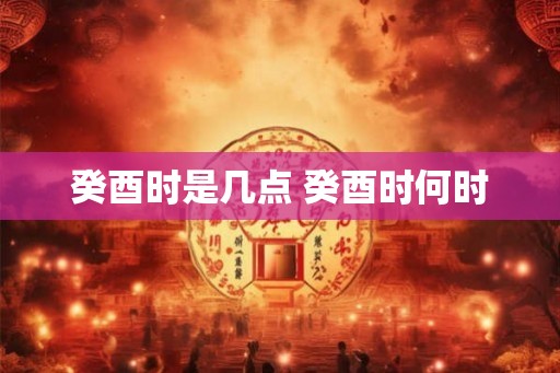 癸酉时是几点 癸酉时何时