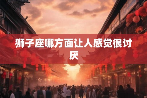狮子座哪方面让人感觉很讨厌 狮子座哪方面让人感觉很讨厌