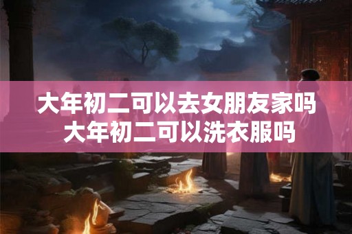 大年初二可以去女朋友家吗 大年初二可以洗衣服吗