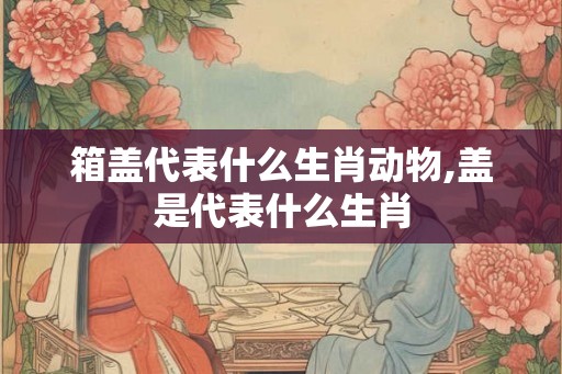 箱盖代表什么生肖动物,盖是代表什么生肖 箱盖代表什么生肖动物,盖是代表什么生肖