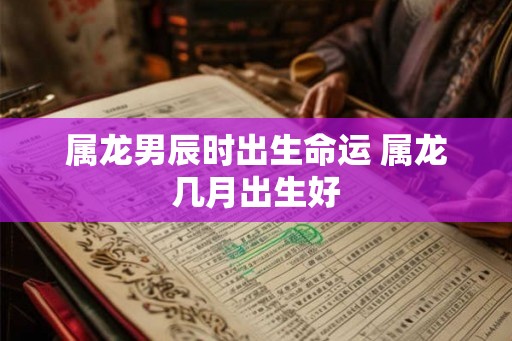 属龙男辰时出生命运 属龙几月出生好