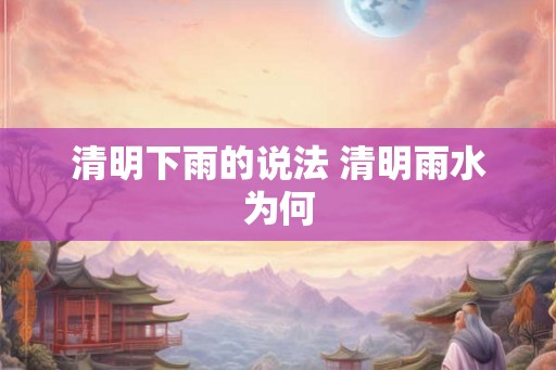 清明下雨的说法 清明雨水为何 清明下雨的说法 清明雨水为何