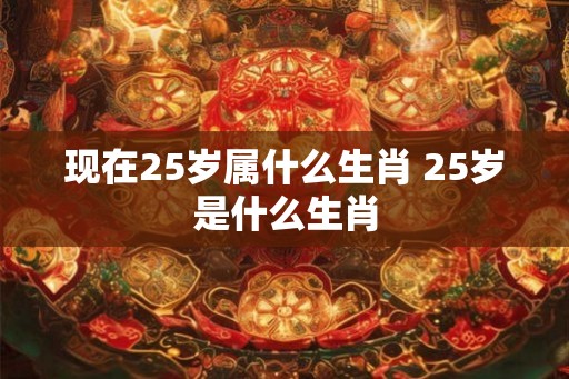 现在25岁属什么生肖 25岁是什么生肖