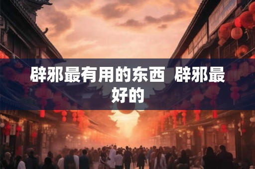 辟邪最有用的东西 辟邪最好的 辟邪最有用的东西 辟邪最好的