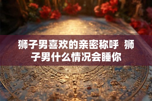 狮子男喜欢的亲密称呼 狮子男什么情况会睡你 狮子男喜欢的亲密称呼 狮子男什么情况会睡你