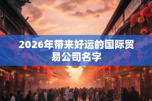 2026年带来好运的国际贸易公司名字
