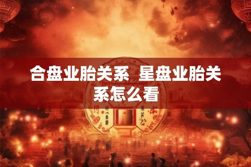 合盘业胎关系  星盘业胎关系怎么看