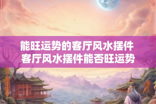 能旺运势的客厅风水摆件 客厅风水摆件能否旺运势 能旺运势的客厅风水摆件 客厅风水摆件能否旺运势