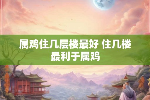 属鸡住几层楼最好 住几楼最利于属鸡
