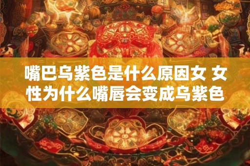 嘴巴乌紫色是什么原因女 女性为什么嘴唇会变成乌紫色 嘴巴乌紫色是什么原因女 女性为什么嘴唇会变成乌紫色