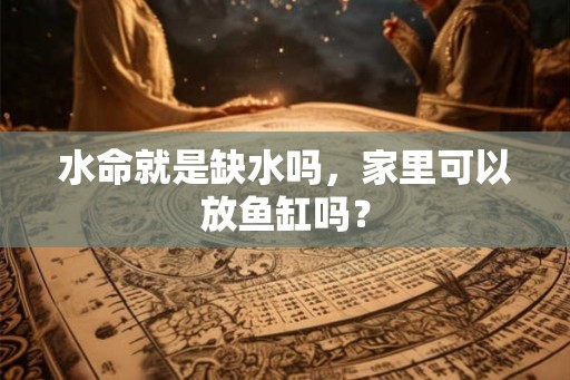 水命就是缺水吗,家里可以放鱼缸吗? 水命就是缺水吗,家里可以放鱼缸吗?