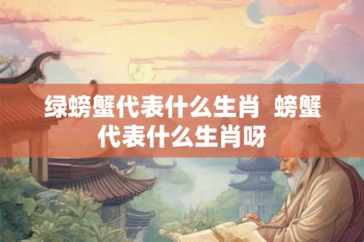 绿螃蟹代表什么生肖 螃蟹代表什么生肖呀 绿螃蟹代表什么生肖 螃蟹代表什么生肖呀