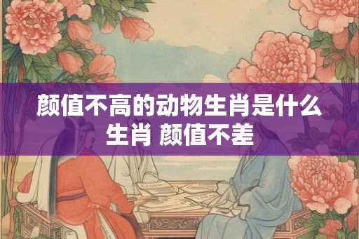 颜值不高的动物生肖是什么生肖 颜值不差