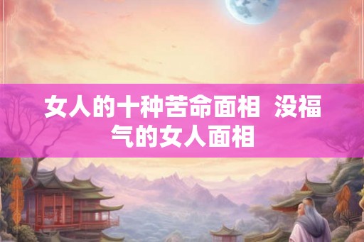 女人的十种苦命面相 没福气的女人面相 女人的十种苦命面相 没福气的女人面相